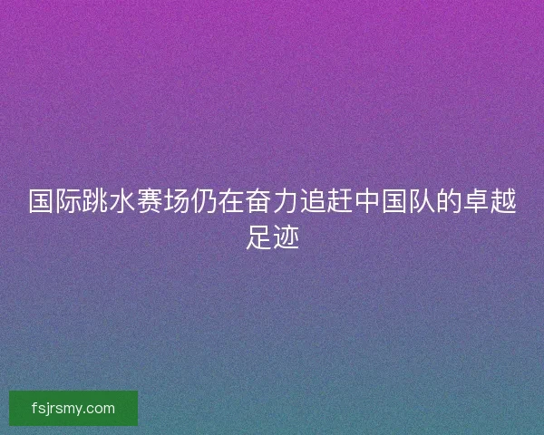 国际跳水赛场仍在奋力追赶中国队的卓越足迹