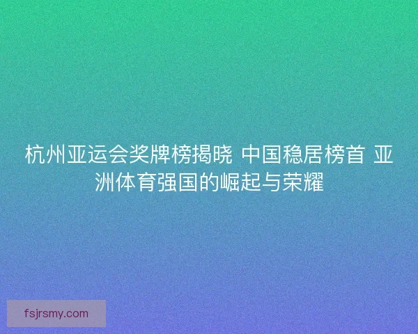 杭州亚运会奖牌榜揭晓 中国稳居榜首 亚洲体育强国的崛起与荣耀